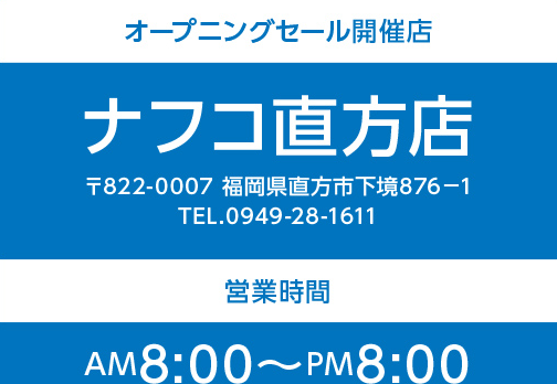 オープニングセール開催店 ナフコ直方店 〒822-0007 福岡県直方市下境876-1 TEL.0949-28-1611｜｜営業時間 AM8:00〜PM8:00